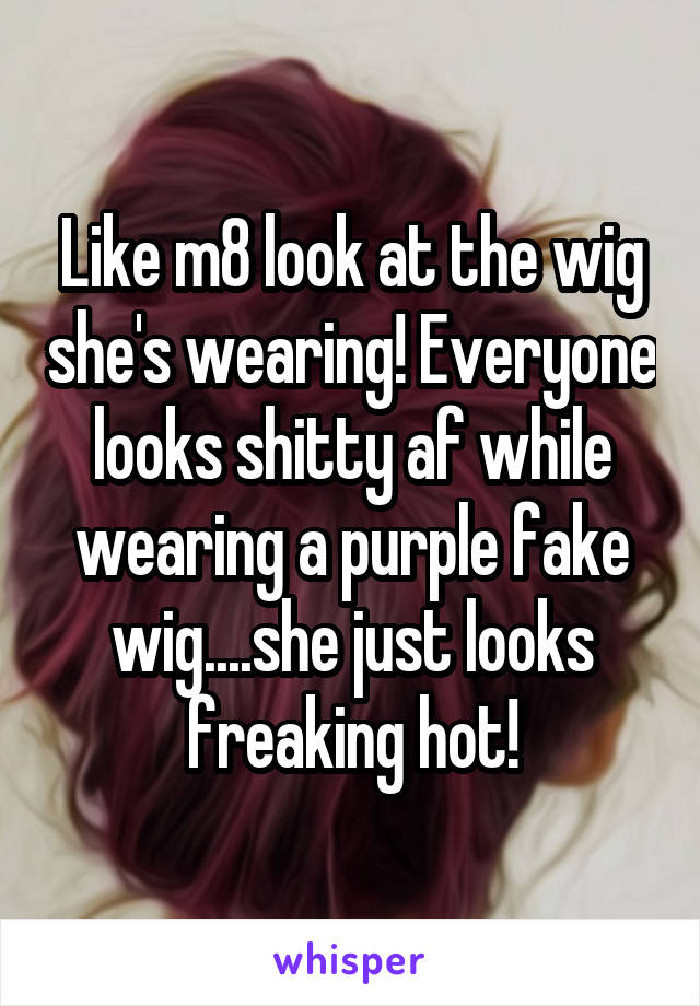 Like m8 look at the wig she's wearing! Everyone looks shitty af while wearing a purple fake wig....she just looks freaking hot!