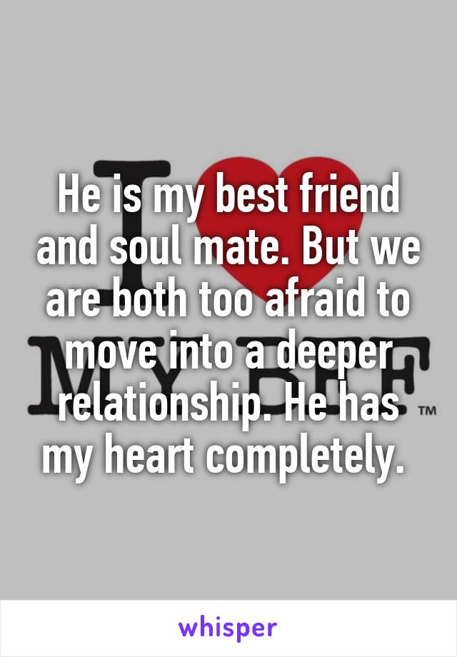 He is my best friend and soul mate. But we are both too afraid to move into a deeper relationship. He has my heart completely. 