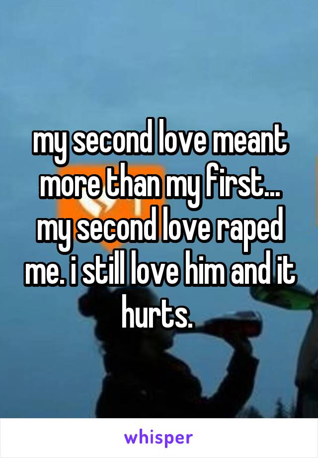 my second love meant more than my first... my second love raped me. i still love him and it hurts. 