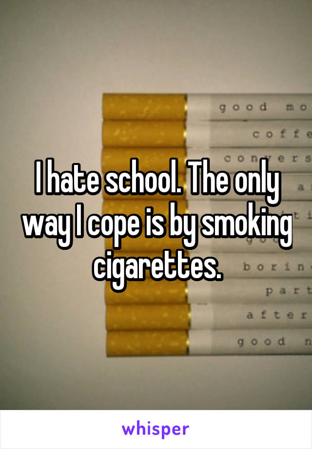 I hate school. The only way I cope is by smoking cigarettes.