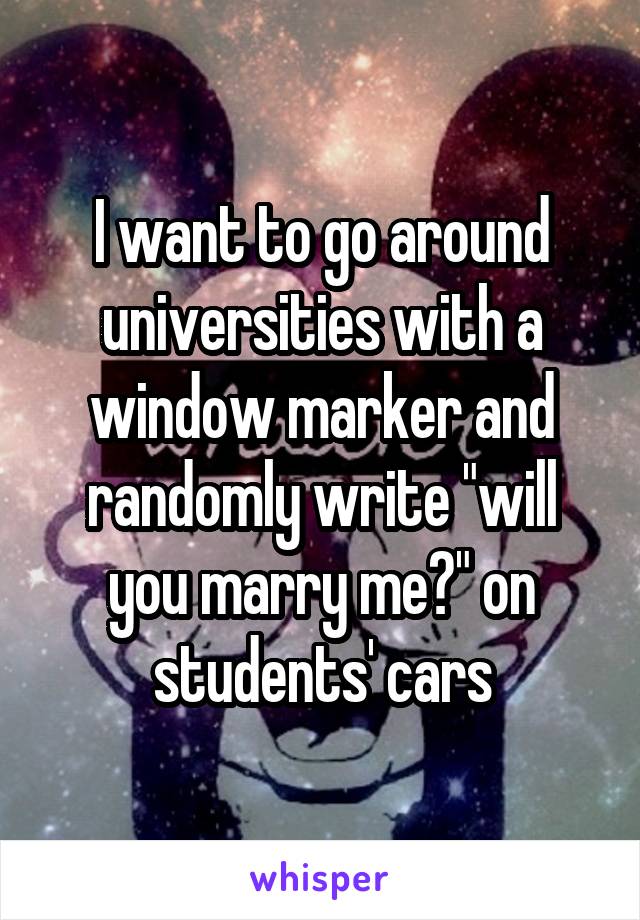 I want to go around universities with a window marker and randomly write "will you marry me?" on students' cars