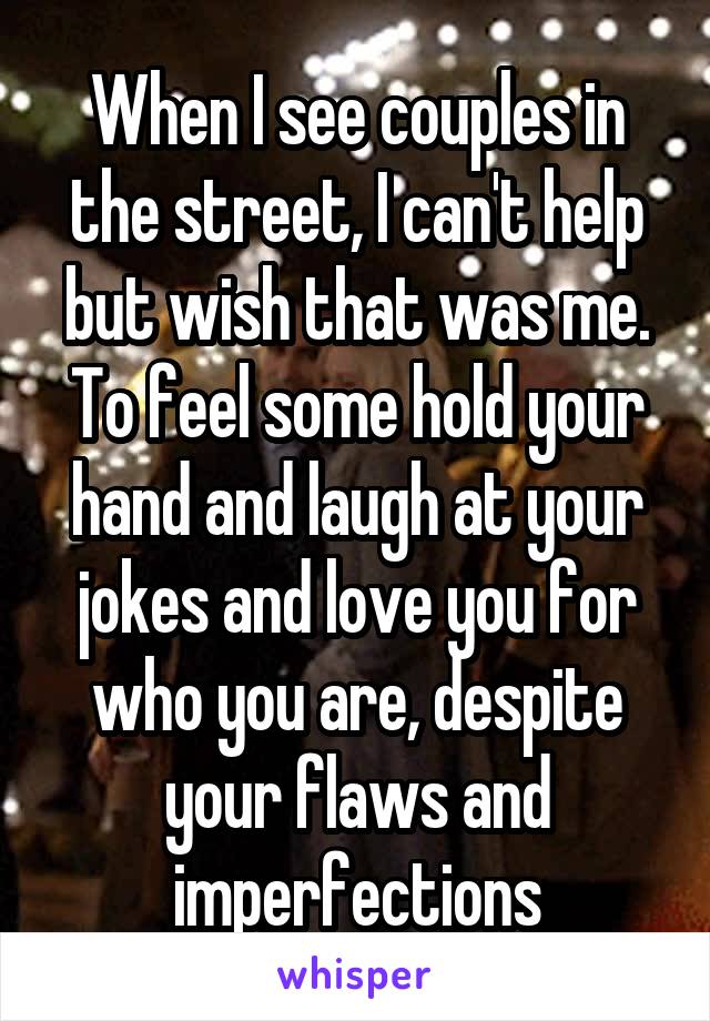 When I see couples in the street, I can't help but wish that was me. To feel some hold your hand and laugh at your jokes and love you for who you are, despite your flaws and imperfections