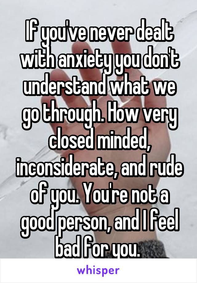 If you've never dealt with anxiety you don't understand what we go through. How very closed minded, inconsiderate, and rude of you. You're not a good person, and I feel bad for you. 