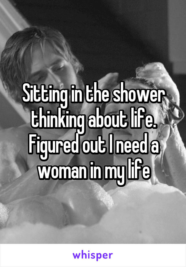 Sitting in the shower thinking about life. Figured out I need a woman in my life