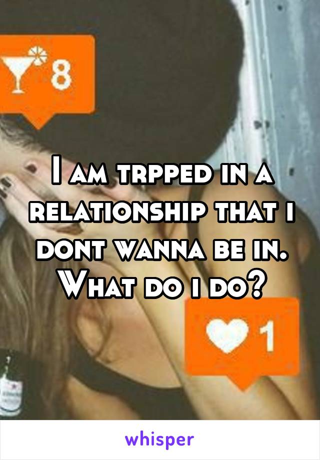 I am trpped in a relationship that i dont wanna be in.
What do i do?