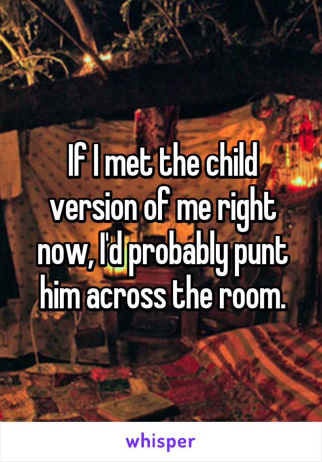 If I met the child version of me right now, I'd probably punt him across the room.