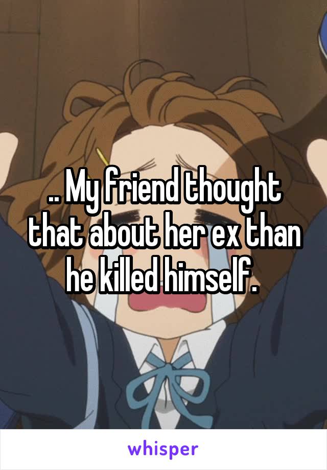 .. My friend thought that about her ex than he killed himself. 