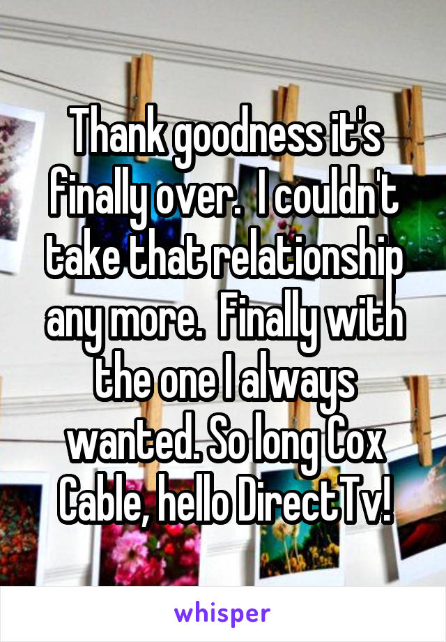 Thank goodness it's finally over.  I couldn't take that relationship any more.  Finally with the one I always wanted. So long Cox Cable, hello DirectTv!