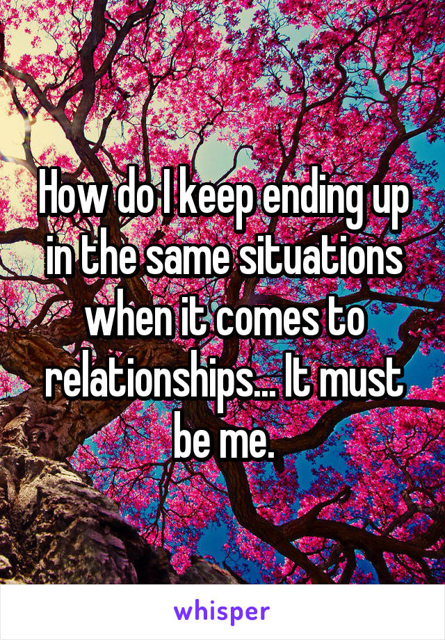 How do I keep ending up in the same situations when it comes to relationships... It must be me.