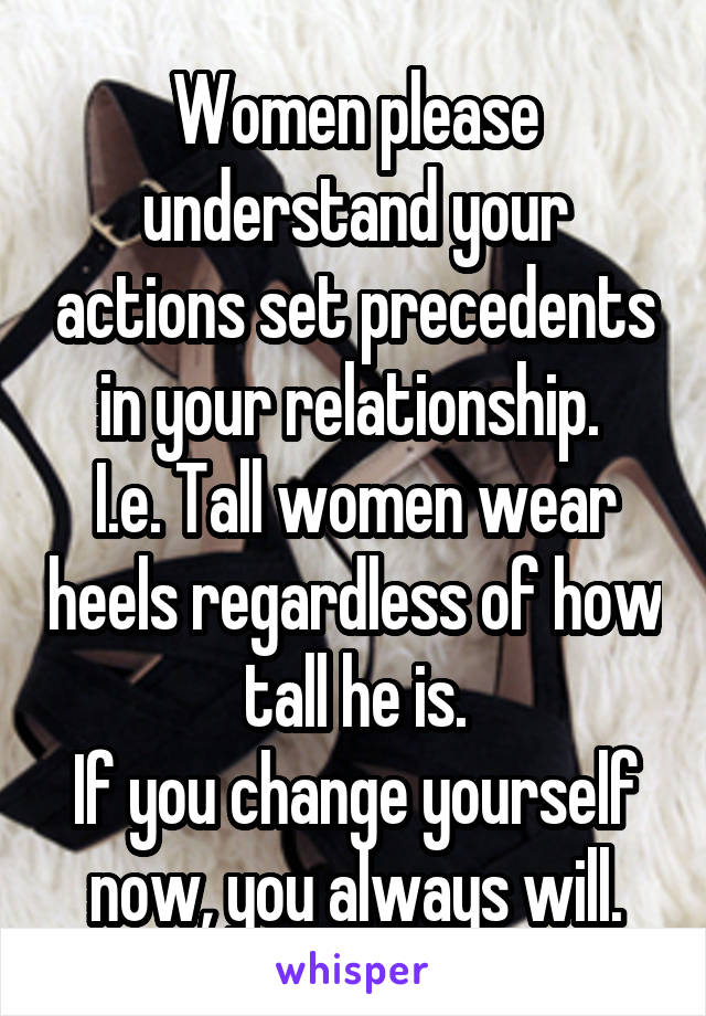 Women please understand your actions set precedents in your relationship. 
I.e. Tall women wear heels regardless of how tall he is.
If you change yourself now, you always will.
