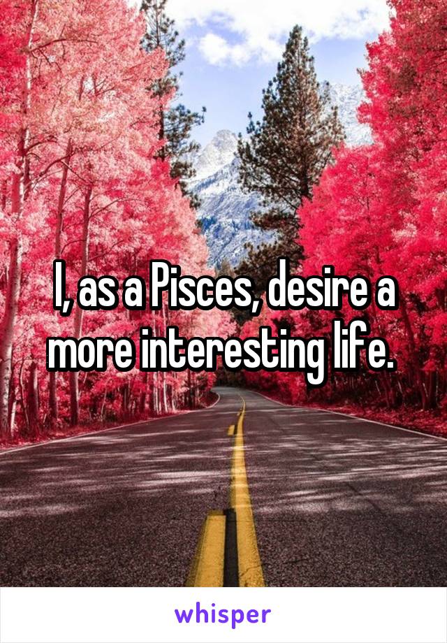 I, as a Pisces, desire a more interesting life. 