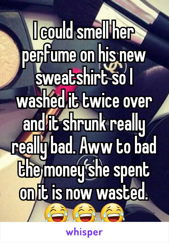 I could smell her perfume on his new sweatshirt so I washed it twice over and it shrunk really really bad. Aww to bad the money she spent on it is now wasted. 😂😂😂