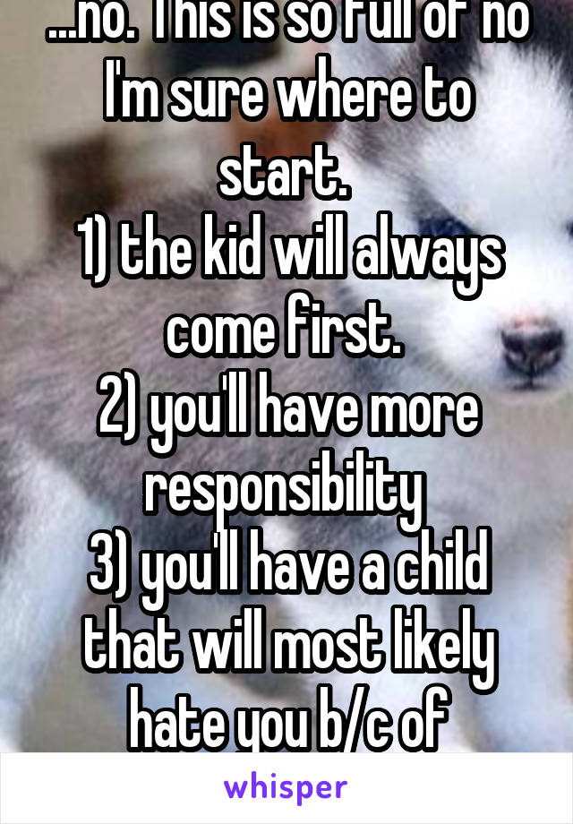 ...no. This is so full of no I'm sure where to start. 
1) the kid will always come first. 
2) you'll have more responsibility 
3) you'll have a child that will most likely hate you b/c of relationship