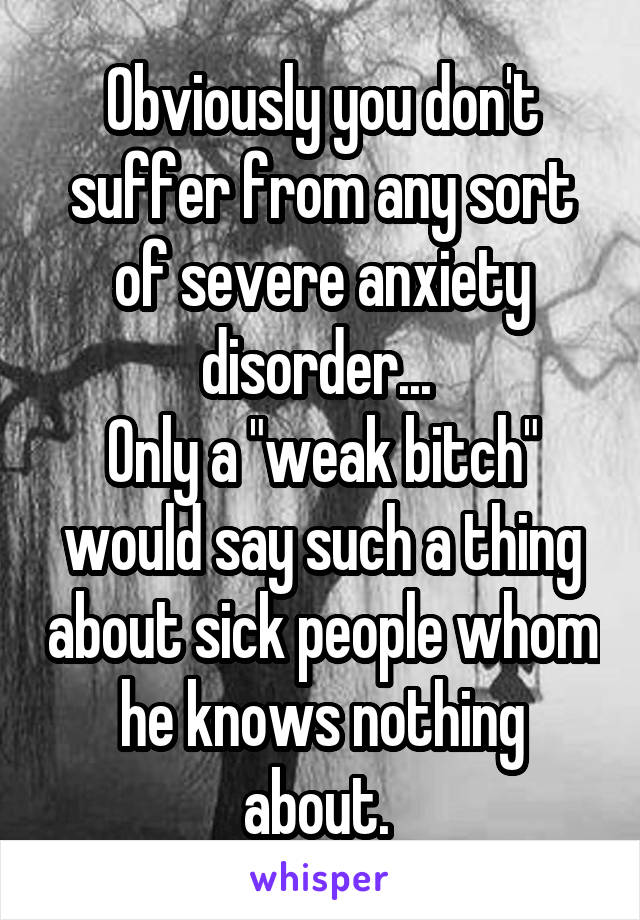 Obviously you don't suffer from any sort of severe anxiety disorder... 
Only a "weak bitch" would say such a thing about sick people whom he knows nothing about. 