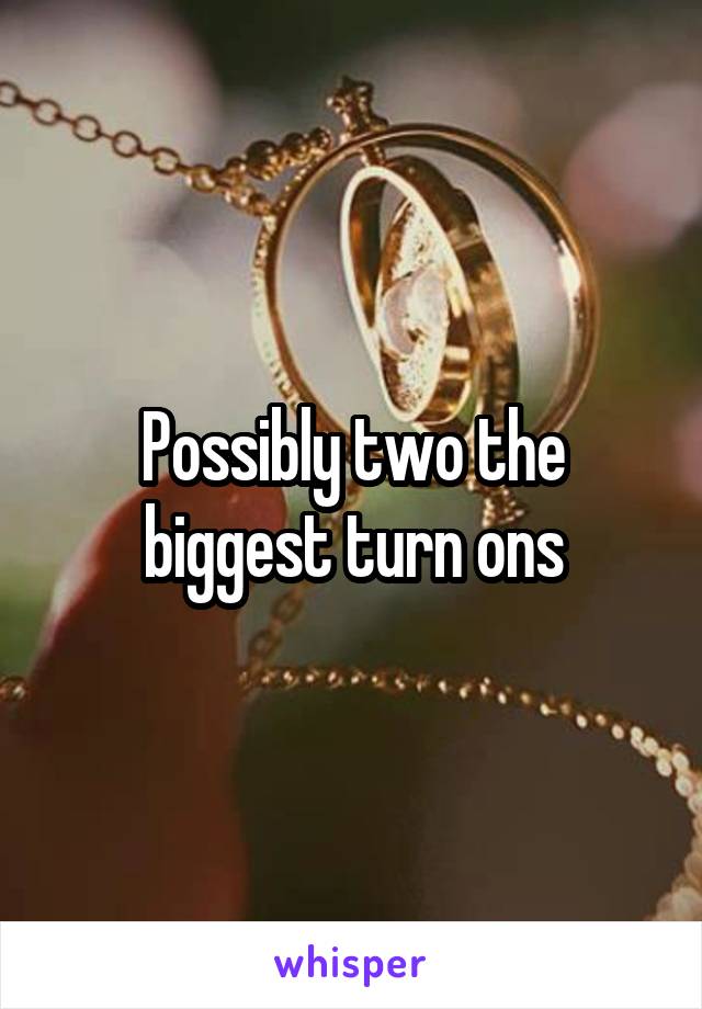 Possibly two the biggest turn ons