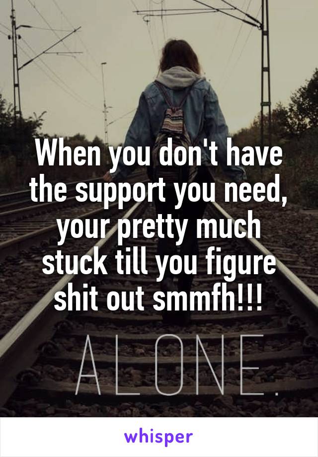 When you don't have the support you need, your pretty much stuck till you figure shit out smmfh!!!