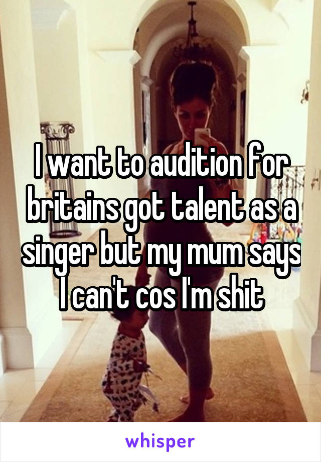 I want to audition for britains got talent as a singer but my mum says I can't cos I'm shit