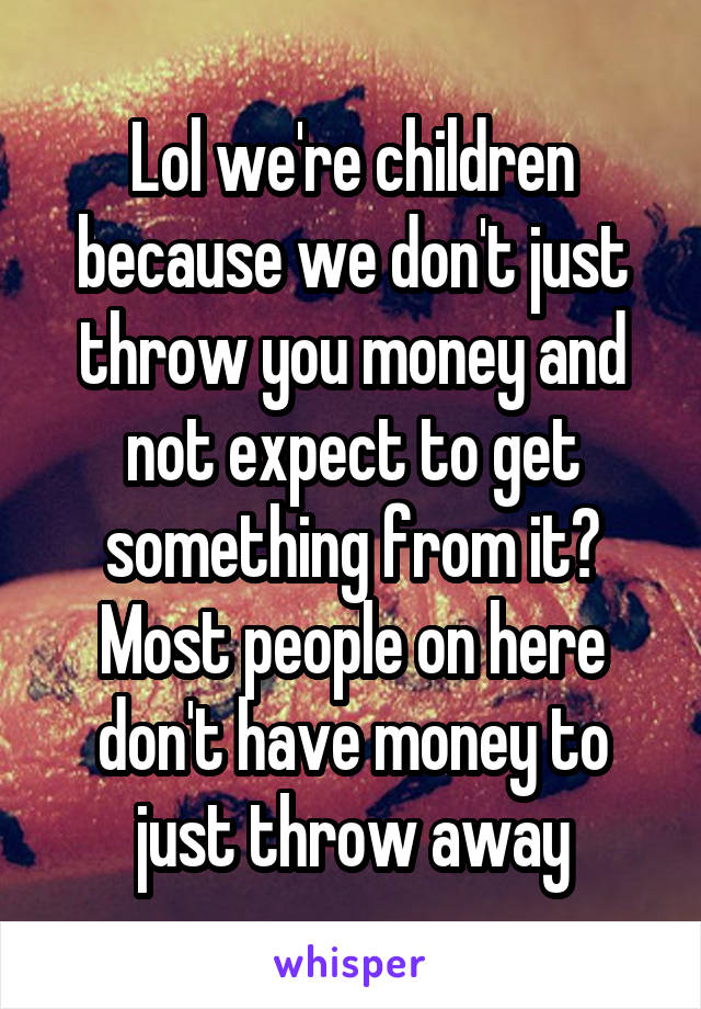 Lol we're children because we don't just throw you money and not expect to get something from it? Most people on here don't have money to just throw away