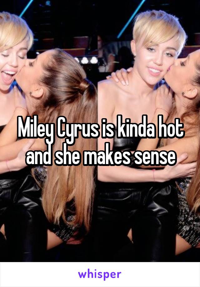 Miley Cyrus is kinda hot and she makes sense