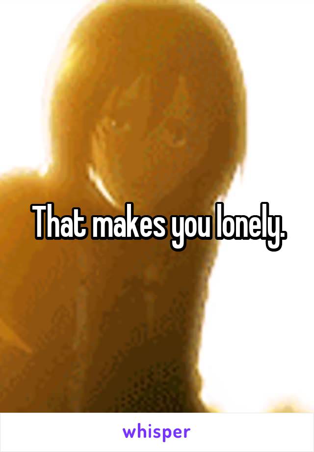 That makes you lonely.