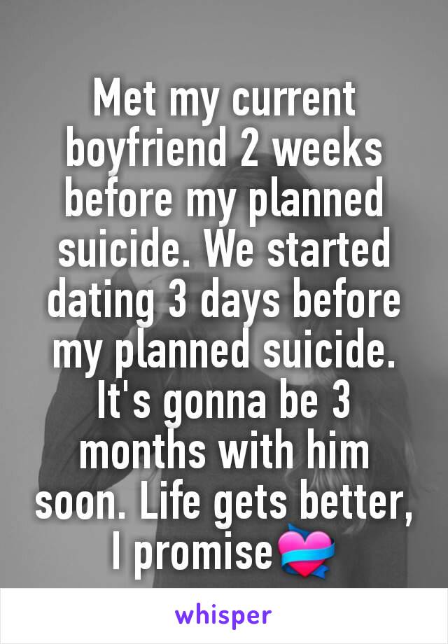 Met my current boyfriend 2 weeks before my planned suicide. We started dating 3 days before my planned suicide. It's gonna be 3 months with him soon. Life gets better, I promise💝