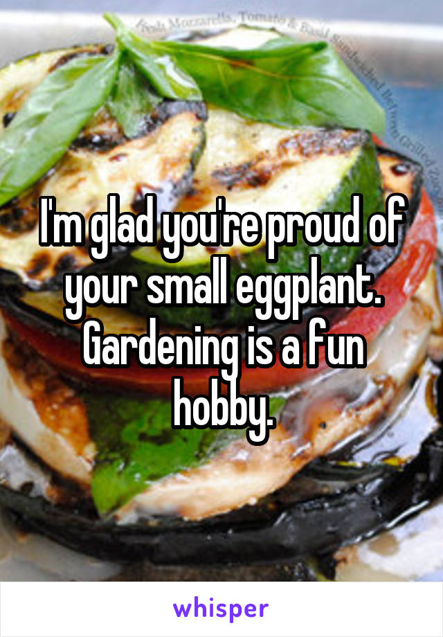 I'm glad you're proud of your small eggplant. Gardening is a fun hobby.