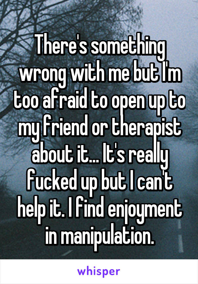 There's something wrong with me but I'm too afraid to open up to my friend or therapist about it... It's really fucked up but I can't help it. I find enjoyment in manipulation.