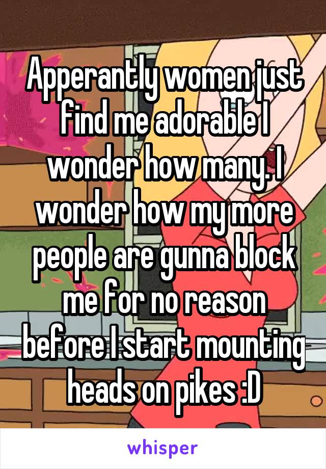Apperantly women just find me adorable I wonder how many. I wonder how my more people are gunna block me for no reason before I start mounting heads on pikes :D