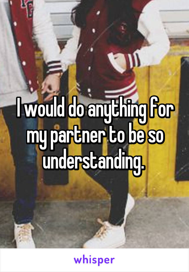 I would do anything for my partner to be so understanding. 