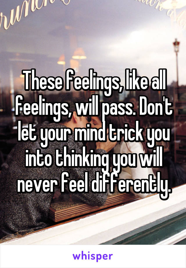 These feelings, like all feelings, will pass. Don't let your mind trick you into thinking you will never feel differently.