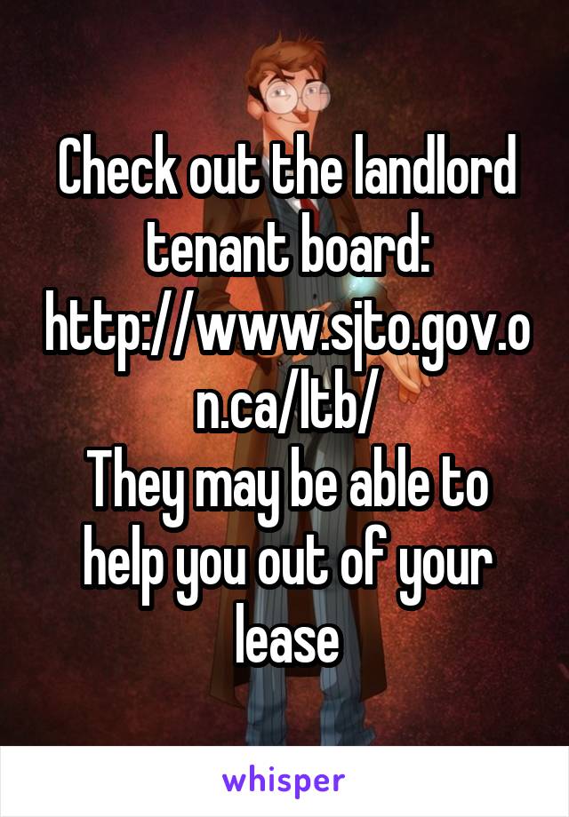 Check out the landlord tenant board:
http://www.sjto.gov.on.ca/ltb/
They may be able to help you out of your lease