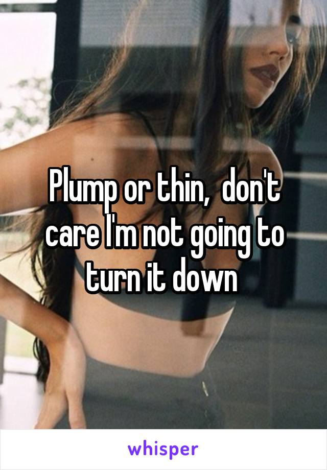 Plump or thin,  don't care I'm not going to turn it down 