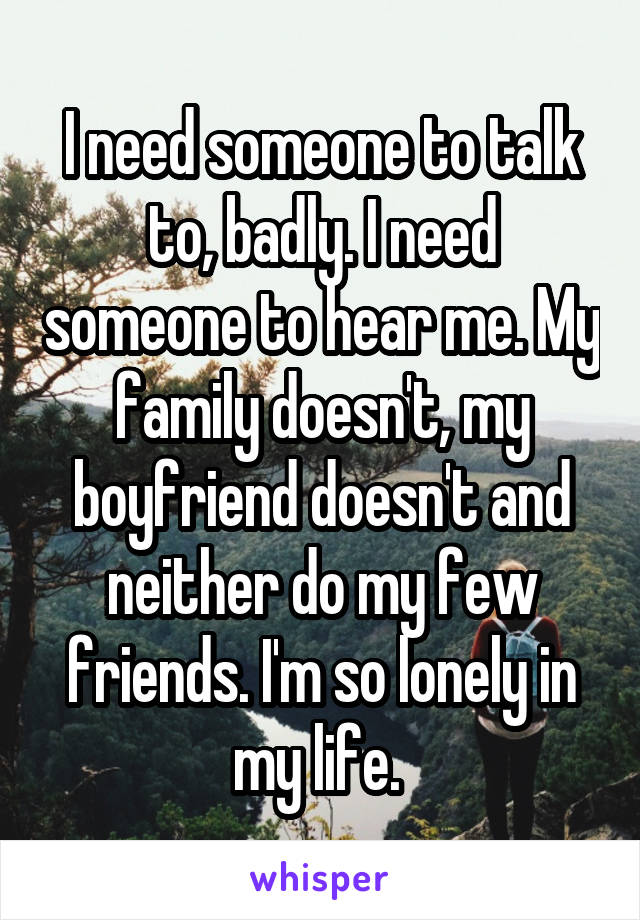 I need someone to talk to, badly. I need someone to hear me. My family doesn't, my boyfriend doesn't and neither do my few friends. I'm so lonely in my life. 