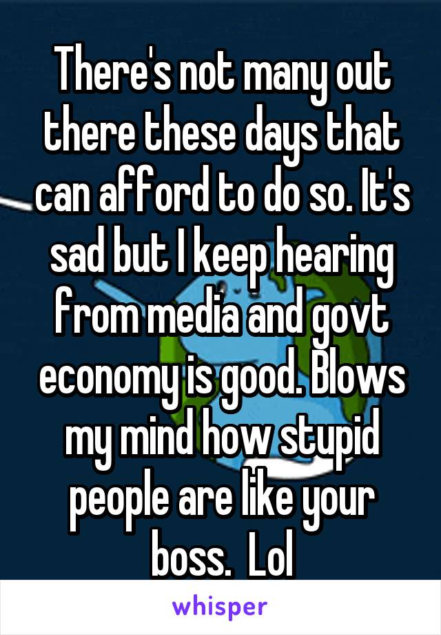 There's not many out there these days that can afford to do so. It's sad but I keep hearing from media and govt economy is good. Blows my mind how stupid people are like your boss.  Lol