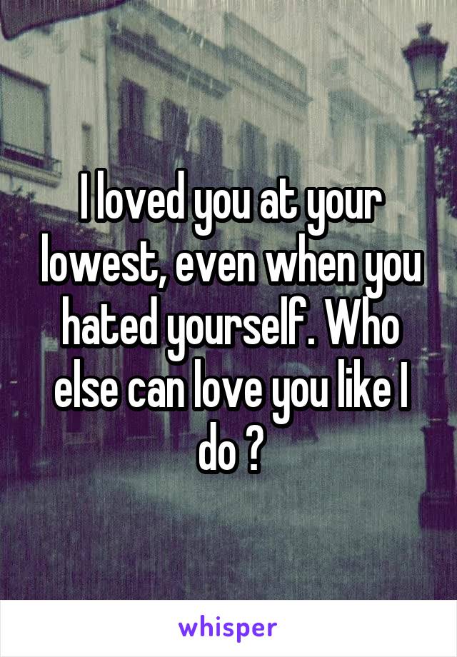 I loved you at your lowest, even when you hated yourself. Who else can love you like I do ?