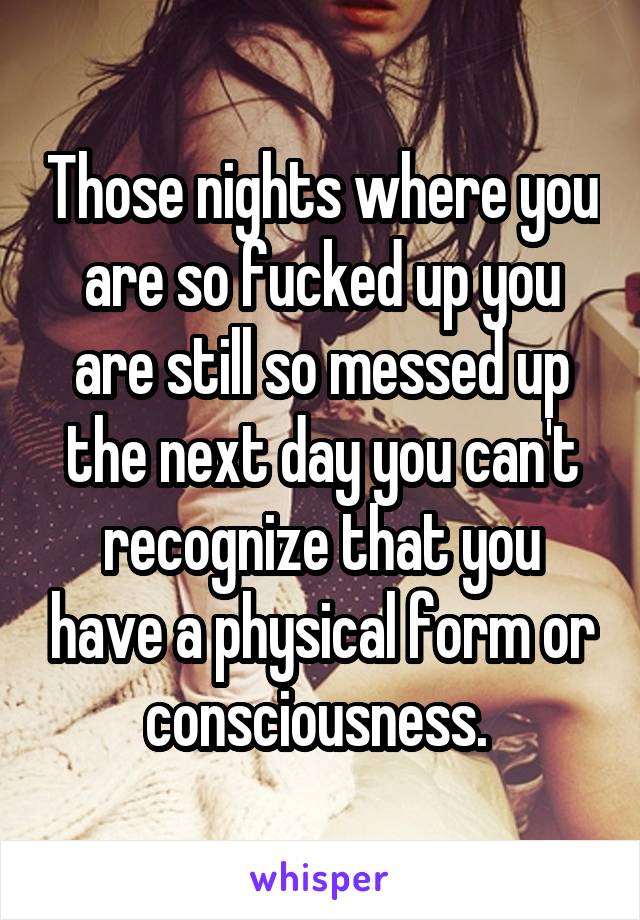 Those nights where you are so fucked up you are still so messed up the next day you can't recognize that you have a physical form or consciousness. 