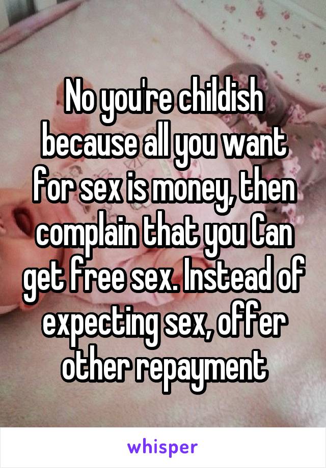 No you're childish because all you want for sex is money, then complain that you Can get free sex. Instead of expecting sex, offer other repayment