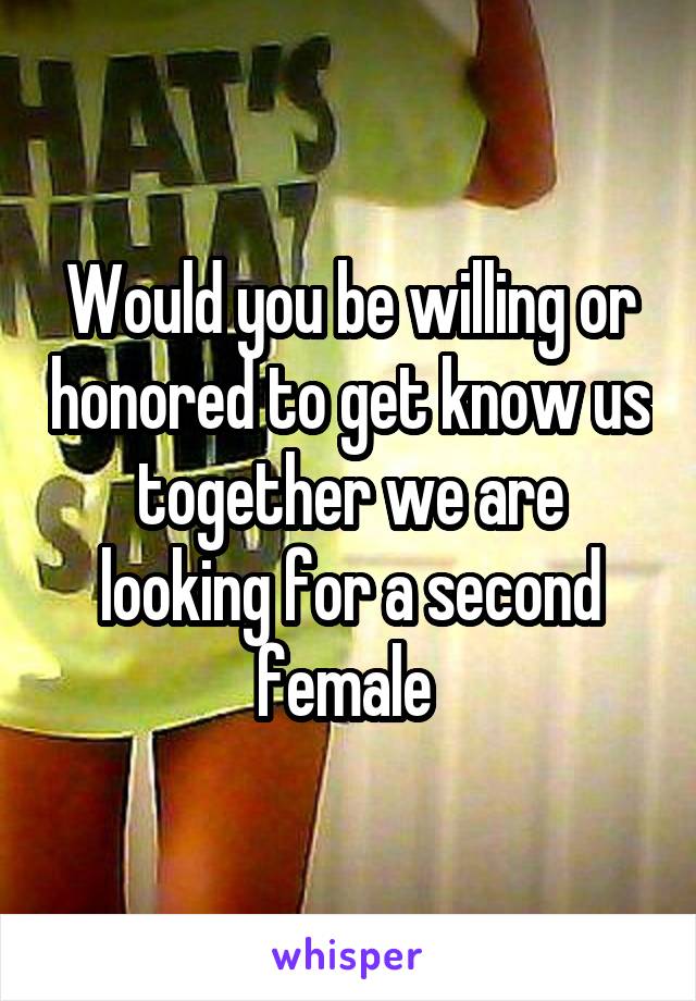 Would you be willing or honored to get know us together we are looking for a second female 