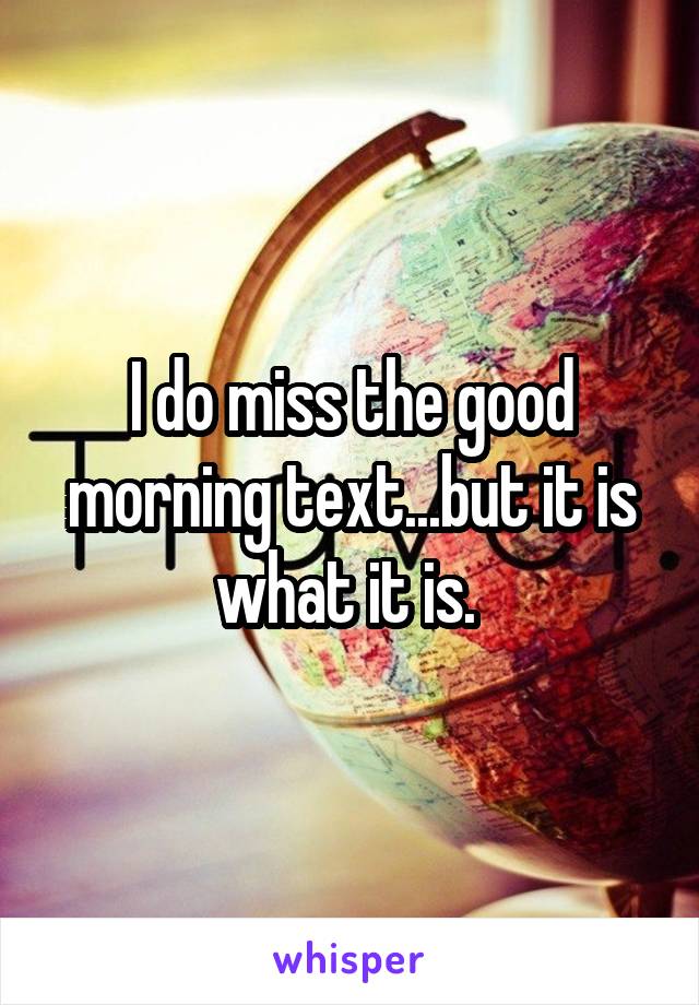 I do miss the good morning text...but it is what it is. 
