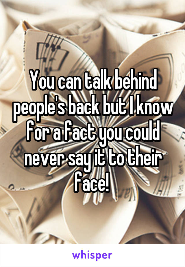 You can talk behind people's back but I know for a fact you could never say it to their face! 