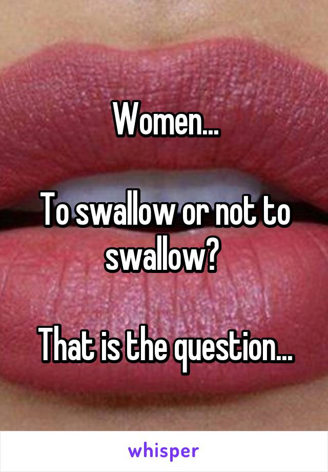Women...

To swallow or not to swallow? 

That is the question...