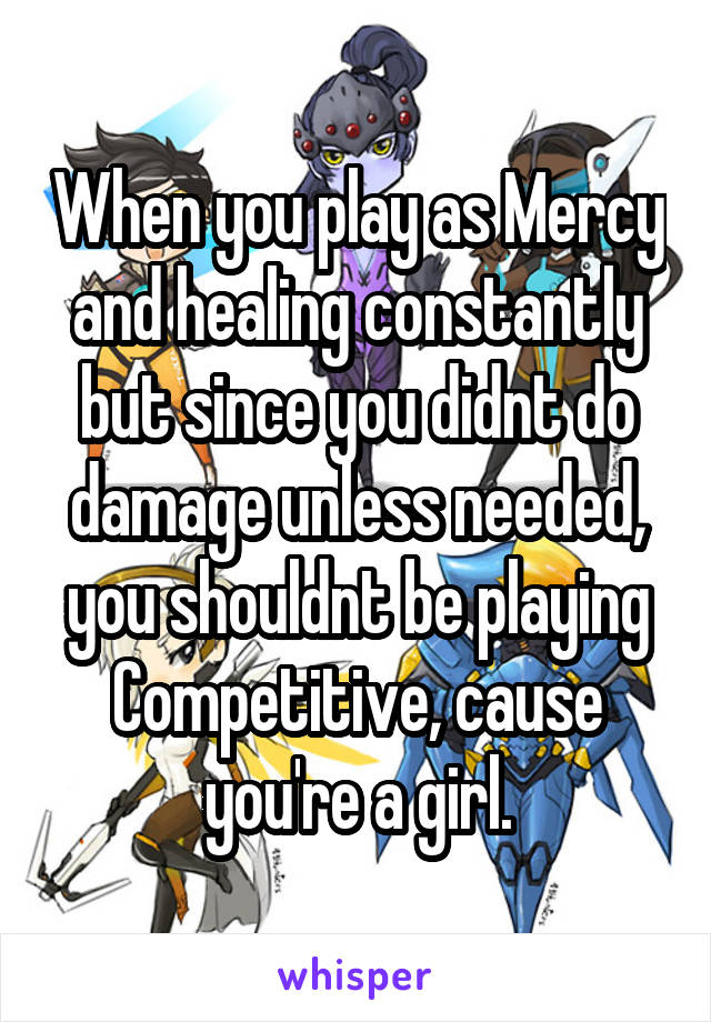 When you play as Mercy and healing constantly but since you didnt do damage unless needed, you shouldnt be playing Competitive, cause you're a girl.