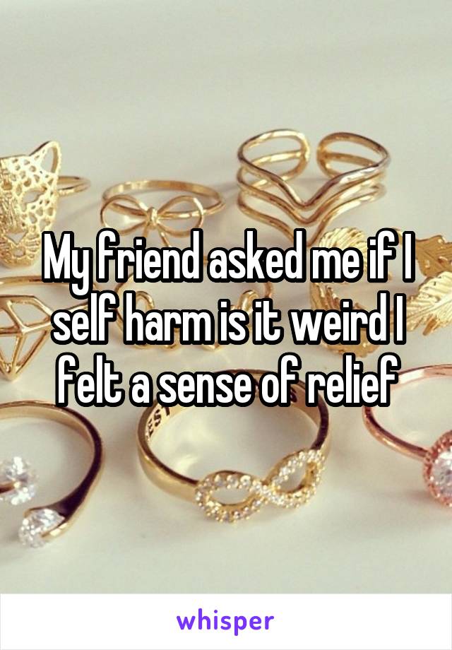 My friend asked me if I self harm is it weird I felt a sense of relief