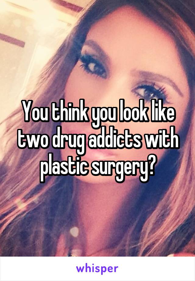 You think you look like two drug addicts with plastic surgery?