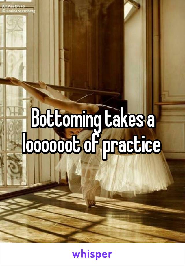 Bottoming takes a loooooot of practice 