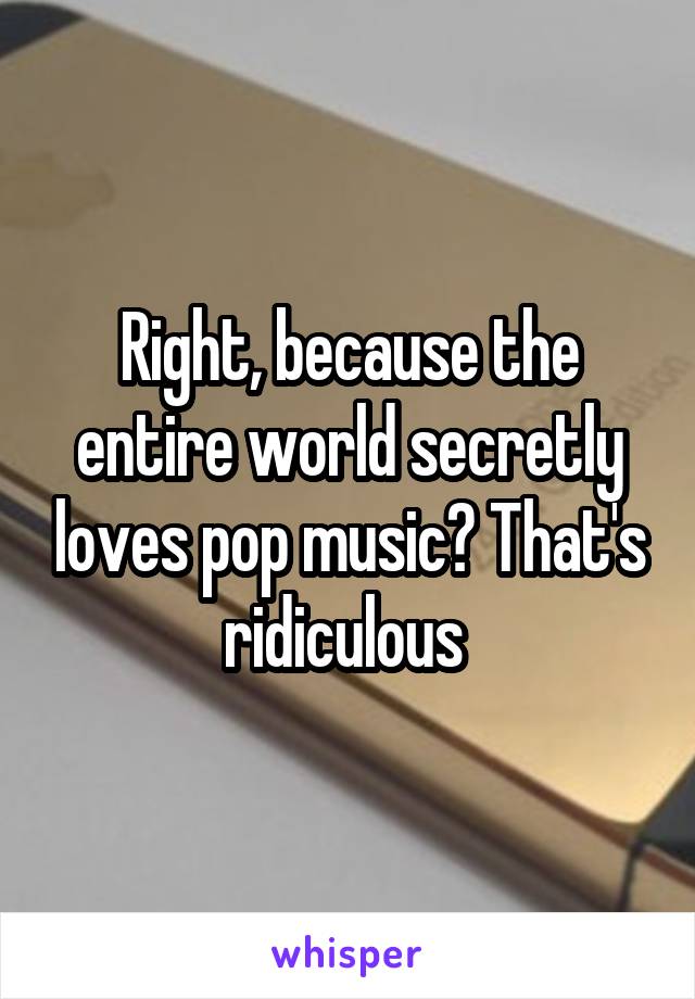 Right, because the entire world secretly loves pop music? That's ridiculous 