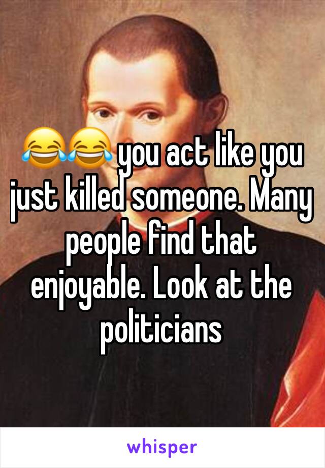 😂😂 you act like you just killed someone. Many people find that enjoyable. Look at the politicians 