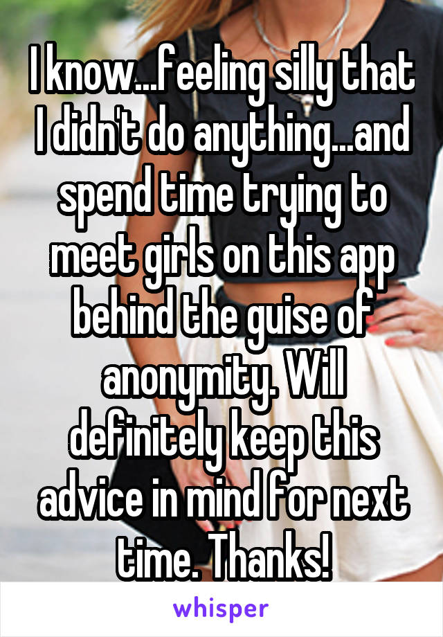 I know...feeling silly that I didn't do anything...and spend time trying to meet girls on this app behind the guise of anonymity. Will definitely keep this advice in mind for next time. Thanks!