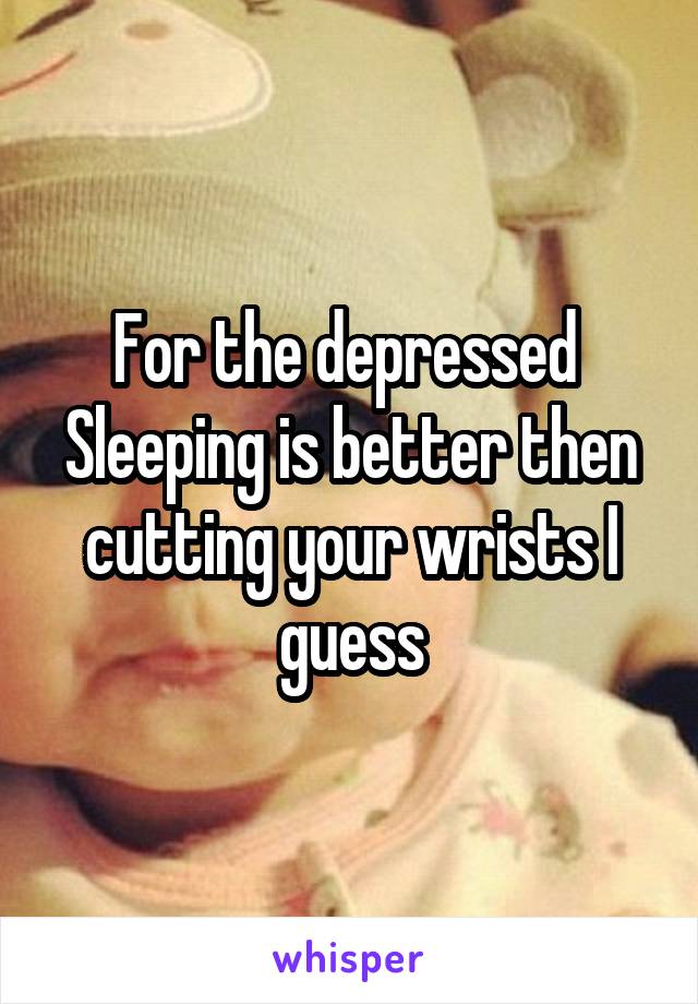 For the depressed 
Sleeping is better then cutting your wrists I guess