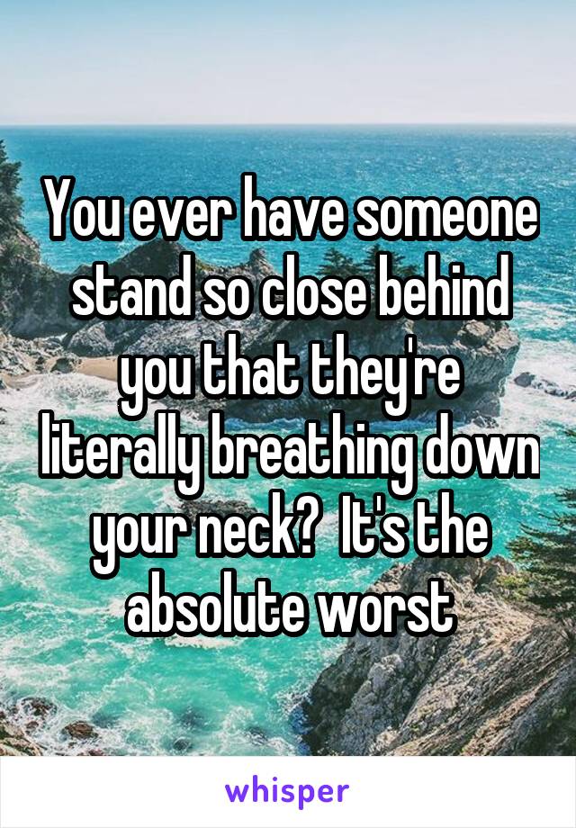 You ever have someone stand so close behind you that they're literally breathing down your neck?  It's the absolute worst